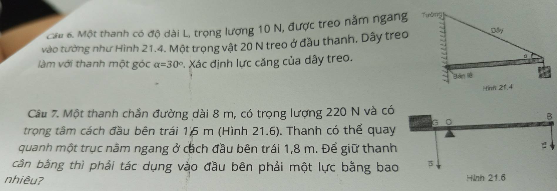 Cât 6. Một thanh có độ dài L, trọng lượng 10 N, được treo nằm ngang 
vào tường như Hình 21.4. Một trọng vật 20 N treo ở đầu thanh. Dây treo 
làm với thanh một góc alpha =30°. Xác định lực căng của dây treo. 
Câu 7. Một thanh chắn đường dài 8 m, có trọng lượng 220 N và có 
trong tâm cách đầu bên trái 15 m (Hình 21.6). Thanh có thể quay 
quanh một trục nằm ngang ở cách đầu bên trái 1,8 m. Để giữ thanh 
cân bằng thì phải tác dụng vào đầu bên phải một lực bằng bao 
nhiêu?