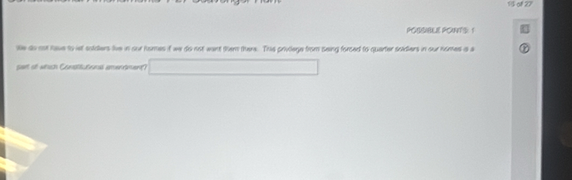 of 2F 
POSSIBLE POINTS: 1 
We ao ast have to let solders lve in sur homes if we do not want them there. Thie privilege from seing forced to quarter soldiers in our homes is a 
sart af which Comettutonal amendmen?