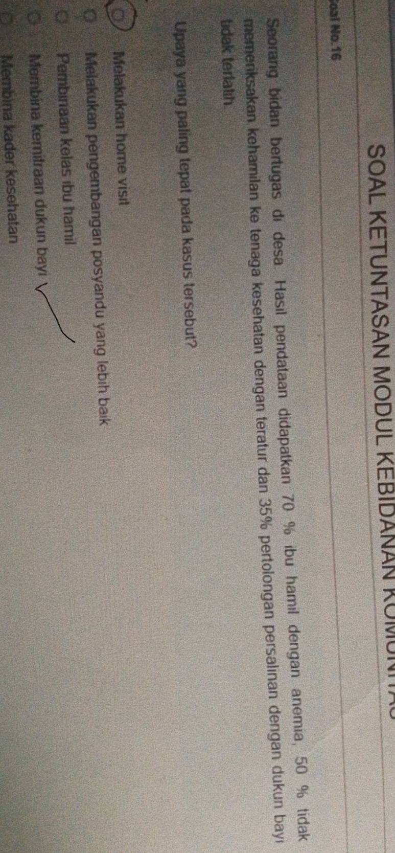 SOAL KETUNTASAN MODUL KEBIDANAN KOMUI
Soal No. 16
Seorang bidan bertugas di desa. Hasil pendataan didapatkan 70 % ibu hamil dengan anemia, 50 % tidak
memeriksakan kehamilan ke tenaga kesehatan dengan teratur dan 35% pertolongan persalınan dengan dukun bayi
tidak terlath.
Upaya yang paling tepat pada kasus tersebut?
Melakukan home visit
Melakukan pengembangan posyandu yang lebih baik
Pembinaan kelas ibu hamil
Membina kemitraan dukun bayi
Membina kader kesehatan