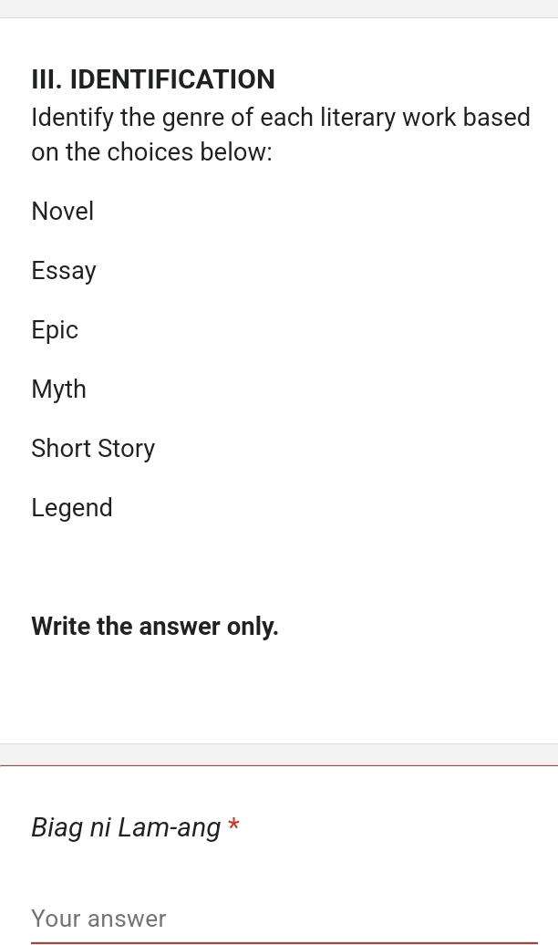 IDENTIFICATION
Identify the genre of each literary work based
on the choices below:
Novel
Essay
Epic
Myth
Short Story
Legend
Write the answer only.
Biag ni Lam-ang *
Your answer