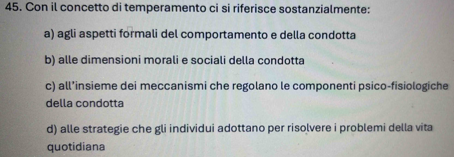 Con il concetto di temperamento ci si riferisce sostanzialmente:
a) agli aspetti formali del comportamento e della condotta
b) alle dimensioni morali e sociali della condotta
c) all’insieme dei meccanismi che regolano le componenti psico-fisiologiche
della condotta
d) alle strategie che gli individui adottano per risolvere i problemi della vita
quotidiana