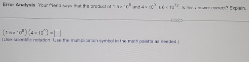 Error Analysis Your friend says that the product of 1.5* 10^8 and 4* 10^9 is 6* 10^(72) Is this answer correct? Explain.
(1.5* 10^8)(4* 10^9)=□
(Use scientific notation. Use the multiplication symbol in the math palette as needed.)