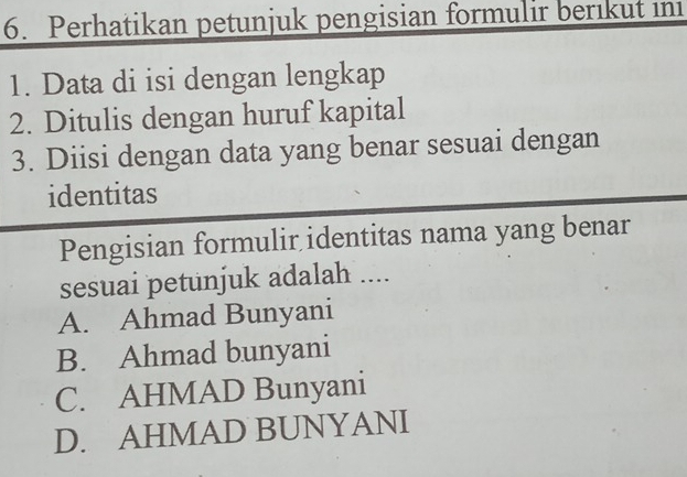 Perhatikan petunjuk pengisian formulir berıkut in
1. Data di isi dengan lengkap
2. Ditulis dengan huruf kapital
3. Diisi dengan data yang benar sesuai dengan
identitas
Pengisian formulir identitas nama yang benar
sesuai petunjuk adalah ....
A. Ahmad Bunyani
B. Ahmad bunyani
C. AHMAD Bunyani
D. AHMAD BUNYANI