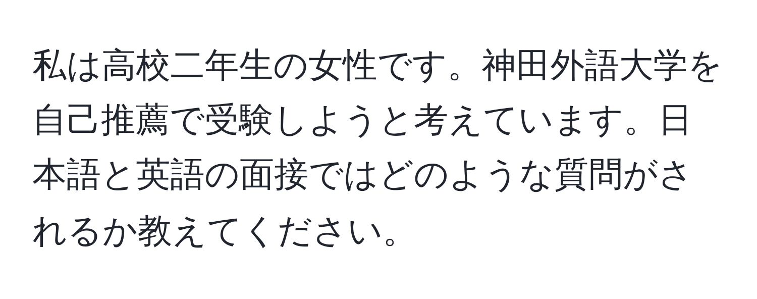 私は高校二年生の女性です。神田外語大学を自己推薦で受験しようと考えています。日本語と英語の面接ではどのような質問がされるか教えてください。