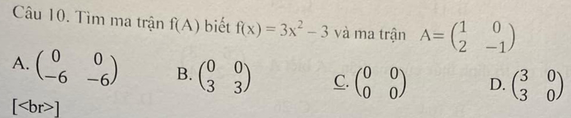 Tìm ma trận f(A) biết f(x)=3x^2-3 và ma trận A=beginpmatrix 1&0 2&-1endpmatrix
A. beginpmatrix 0&0 -6&-6endpmatrix
B. beginpmatrix 0&0 3&3endpmatrix
C. beginpmatrix 0&0 0&0endpmatrix beginpmatrix 3&0 3&0endpmatrix
D.
[ ]