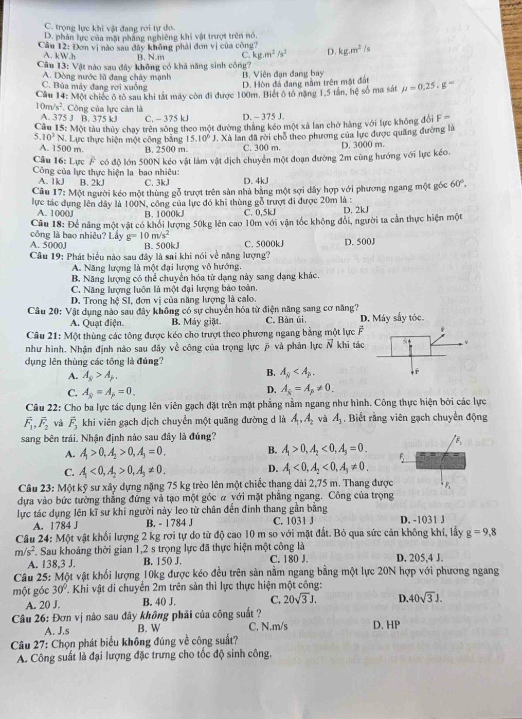 C. trọng lực khi vật đang rơi tự do.
D. phản lực của mặt phẳng nghiêng khi vật trượt trên nó.
Câu 12: Đơn vị nào sau dây không phải đơn vị của công?
A. kW.h B. N.m
C. kg.m^2/s^2 D. kg.m^2/s
Câu 13: Vật nào sau đây không có khả năng sinh công?
A. Dòng nước lũ đang chảy mạnh B. Viên đạn đang bay
C. Bủa máy đang rơi xuống
D. Hòn đá đang nằm trên mặt đất
Câu 14: Một chiếc ô tô sau khi tắt máy còn đi được 100m. Biết ô tô nặng 1,5 tân, hệ số ma sát mu =0,25,g=
1 0m/s^2. Công của lực cản là
A. 375 J B. 375 kJ C. - 375 kJ D. - 375 J.
Câu 15: Một tàu thủy chay trên sông theo một đường thẳng kéo một xà lan chở hàng với lực không đổi F=
5. 10^3N Lực thực hiện một công bằng 15.10^6J J. Xà lan đã rời chỗ theo phương của lực được quãng đường là
A. 1500 m. B. 2500 m. C. 300 m. D. 3000 m.
Câu 16: Lực vector F có độ lớn 500N kéo vật làm vật dịch chuyền một đoạn đường 2m cùng hướng với lực kéo.
Công của lực thực hiện la bao nhiêu:
A. 1kJ B. 2kJ C. 3kJ D. 4kJ
Câu 17:MQ Et người kéo một thùng gỗ trượt trên sản nhà bằng một sợi dây hợp với phương ngang một góc 60°,
lực tác dụng lên dây là 100N, công của lực đó khi thùng gỗ trượt đi được 20m là :
A. 1000J B. 1000kJ C. 0,5kJ D. 2kJ
Câu 18: Để nâng một vật có khối lượng 50kg lên cao 10m với vận tốc không đổi, người ta cần thực hiện một
công là bao nhiêu? Lấy g=10m/s^2
A. 5000J B. 500kJ C. 5000kJ D. 500J
Câu 19: Phát biểu nào sau đây là sai khi nói về năng lượng?
A. Năng lượng là một đại lượng vô hướng.
B. Năng lượng có thể chuyền hóa từ dạng này sang dạng khác.
C. Năng lượng luôn là một đại lượng bảo toàn.
D. Trong hệ SI, đơn vị của năng lượng là calo.
Câu 20: Vật dụng nào sau đây không có sự chuyển hóa từ điện năng sang cơ năng?
A. Quạt điện. B. Máy giặt. C. Bàn ủi. D. Máy sấy tóc.
Câu 21: Một thùng các tông được kéo cho trượt theo phương ngang bằng một lực F
như hình. Nhận định nào sau đây về công của trọng lực  và phản lực N khi tác
dụng lên thùng các tông là đúng?
B.
A. A_overline N>A_overline P. A_overline N
C. A_overline N=A_overline p=0.
D. A_overline N=A_overline P!= 0.
Câu 22: Cho ba lực tác dụng lên viên gạch đặt trên mặt phẳng nằm ngang như hình. Công thực hiện bởi các lực
vector F_1,vector F_2 và vector F_3 khi viên gạch dịch chuyển một quãng đường d là A_1,A_2 và A_3. Biết rằng viên gạch chuyền động
sang bên trái. Nhận định nào sau đây là đúng?
A. A_1>0,A_2>0,A_3=0. B. A_1>0,A_2<0,A_3=0.
C. A_1<0,A_2>0,A_3!= 0.
D. A_1<0,A_2<0,A_3!= 0.
Câu 23: Một kỹ sư xây dựng nặng 75 kg trèo lên một chiếc thang dài 2,75 m. Thang được
dựa vào bức tường thẳng đứng và tạo một góc α yới mặt phẳng ngang. Công của trọng
lực tác dụng lên kĩ sư khi người này leo từ chân đến đinh thang gần bằng
A. 1784 J B. - 1784 J C. 1031 J D. -1031 J
Câu 24: Một vật khối lượng 2 kg rơi tự do từ độ cao 10 m so với mặt đất. Bỏ qua sức cản không khí, lấy g=9,8
m/s^2 F. Sau khoảng thời gian 1,2 s trọng lực đã thực hiện một công là
A. 138,3 J. B. 150 J. C. 180 J. D. 205,4 J.
Câu 25: Một vật khối lượng 10kg được kéo đều trên sản nằm ngang bằng một lực 20N hợp với phương ngang
một góc 30° T. Khi vật di chuyển 2m trên sàn thì lực thực hiện một công:
A. 20 J. B. 40 J.
C. 20sqrt(3)J. D 40sqrt(3)J.
Câu 26: Đơn vị nào sau đây không phải của công suất ?
A. J.s B. W C. N.m/s D, HP
Câu 27: Chọn phát biểu không đúng về công suất?
A. Công suất là đại lượng đặc trưng cho tốc độ sinh công.