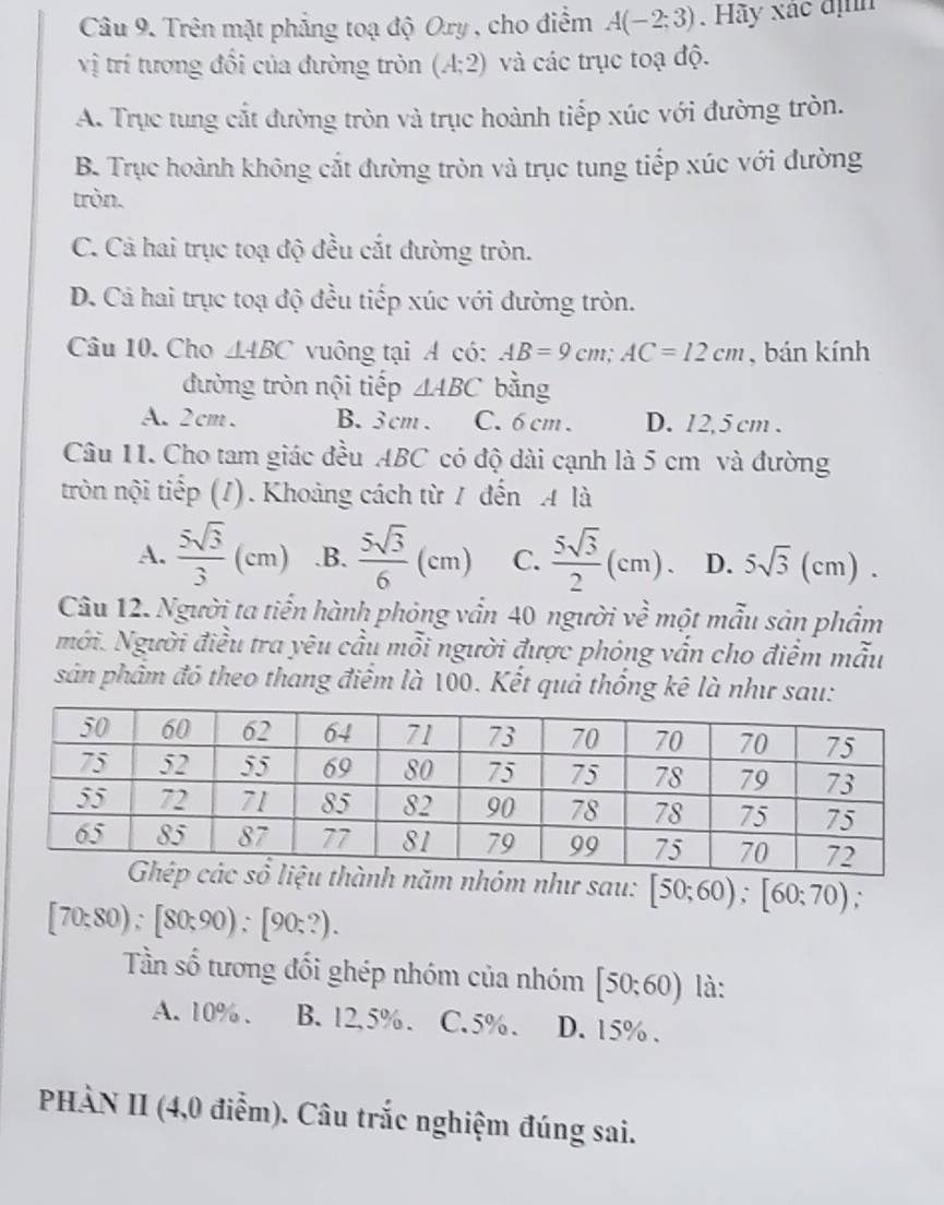 Trên mặt phẳng toạ độ Ory , cho điểm A(-2;3). Hãy xác định
vị trí tương đổi của đường tròn (A;2) và các trục toạ độ.
A. Trục tung cắt đường tròn và trục hoành tiếp xúc với đường tròn.
B. Trục hoành không cắt đường tròn và trục tung tiếp xúc với đường
tròn.
C. Cả hai trục toạ độ đều cắt đường tròn.
D. Cá hai trục toạ độ đều tiếp xúc với đường tròn.
Câu 10. Cho △ ABC vuông tại A có: AB=9cm;AC=12cm , bán kính
đường tròn nội tiếp △ ABC bằng
A. 2cm. B.3 cm . C. 6 cm . D. 12,5 cm .
Câu 11. Cho tam giác đều ABC có độ dài cạnh là 5 cm và đường
tròn nội tiếp (1). Khoảng cách từ / đến A là
A.  5sqrt(3)/3 (cm) .B.  5sqrt(3)/6 (cm) C.  5sqrt(3)/2 (cm) D. 5sqrt(3)(cm).
Câu 12. Người ta tiến hành phỏng vấn 40 người về một mẫu sản phẩm
mới. Người điều tra yêu cầu mỗi người được phóng vấn cho điểm mẫu
sản phẩm đó theo thang điểm là 100. Kết quả thống kê là như sau:
h năm nhóm như sau: [50;60);[60;70).
[70:80);[80;90);[90:?).
Tần số tương đối ghép nhóm của nhóm [50:60) là:
A. 10% . B. 12,5%. C. 5% . D. 15% .
PHÀN II (4,0 điễm). Câu trắc nghiệm đúng sai.