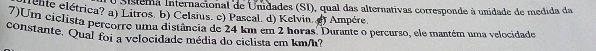 Sistema Internacional de Unidades (SI), qual das alternativas corresponde à unidade de medida da
rente elétrica? a) Litros. b) Celsius. c) Pascal. d) Kelvin. () Ampére.
7)Um ciclista percorre uma distância de 24 km em 2 horas. Durante o percurso, ele mantém uma velocidade
constante. Qual foi a velocidade média do ciclista em km/h?