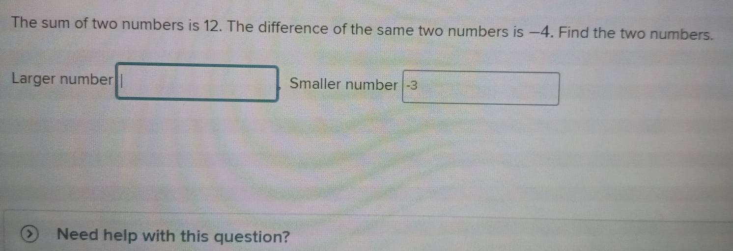 The sum of two numbers is 12. The difference of the same two numbers is —4. Find the two numbers. 
Larger number Smaller number -3
Need help with this question?