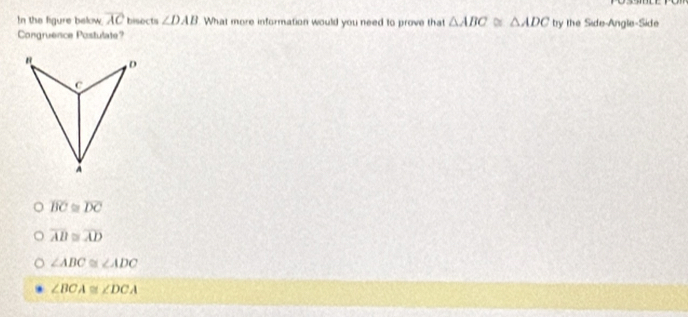 In the figure below. overline AC bisects ∠ DAB What more information would you need to prove that △ ABC≌ △ ADC try the Side-Angle-Side
Congruence Postulate?
D
c
A
overline BC≌ overline DC
overline AB≌ overline AD
∠ ABC≌ ∠ ADC
∠ BCA≌ ∠ DCA