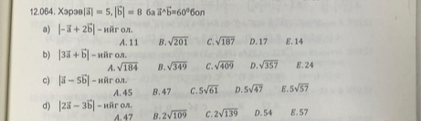 Xəpə |vector a|=5, |vector b|=8 6a vector a^((wedge)vector b)=60°6on
a) |-vector a+2vector b| liron
A. 11 B. sqrt(201) C. sqrt(187) D. 17 E. 14
b) |3vector a+vector b|-noverline aro. 8. 24
A. sqrt(184) B. sqrt(349) C. sqrt(409) D. sqrt(357)
c) |vector a-5vector b|-naron. 5sqrt(61) D. 5sqrt(47) E. 5sqrt(57)
A. 45 B. 47 C.
d) |2vector a-3vector b|-waron. 2sqrt(109) C. 2sqrt(139) D. 54 E. 57
A. 47 B.