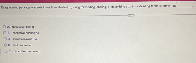 Exaggerating package contents through subtle design, using misleading labeling, or describing size in misleading terms is known as_
A. deceptive pricing
B. deceptive packaging
C. excessive markups
D. bait and switch
E. deceptive promotion