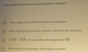 Which conditional statement has a true biconditional statement?
A If two angles are vertical, then they are congruent.
a If two angles have the same measure, then they are congruent.
c lf overline AM=overline MB , then point M is the midpoint of overline AB.
o If two lines do not intersect, then they are parallel,