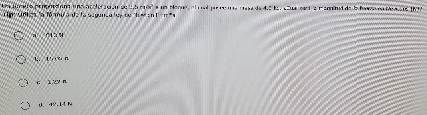 Un obrero proporciona una aceleración de 3.5m/s^2 a un bloque, el cual posee una masa de 4.3 kg. ¿Cuál será la magnitud de la fuerza en Newtons (N)?
Tip: Utiliza la fórmula de la segunda ley de Newton F=m^x a
a. . 813 N
b. 15.05 N
c. 1.22 N
d. 42.14 N