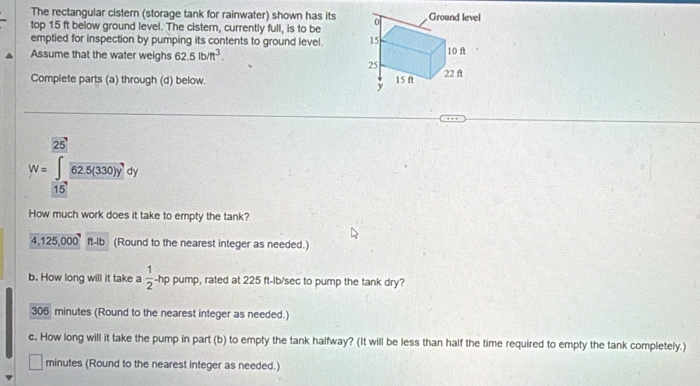 The rectangular cistern (storage tank for rainwater) shown has its 
top 15 ft below ground level. The cistern, currently full, is to be 
emptied for inspection by pumping its contents to ground level. 
Assume that the water weighs 62.5lb/ft^3. 
Complete parts (a) through (d) below. 
25
W=∈tlimits _15frac overline 62.5(330)ydy
How much work does it take to empty the tank?
4,125,000ft-lb (Round to the nearest integer as needed.) 
b. How long will it take a  1/2 -hp pump, rated at 225 ft-ib/sec to pump the tank dry?
306 minutes (Round to the nearest integer as needed.) 
c. How long will it take the pump in part (b) to empty the tank halfway? (It will be less than half the time required to empty the tank completely.)
□ minutes (Round to the nearest integer as needed.)