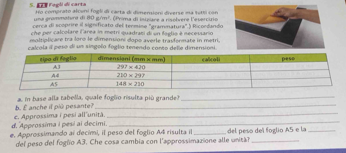 Fogli di carta
Ho comprato alcuni fogli di carta di dimensioni diverse ma tutti con
una grammatura di 80g/m^2. (Prima di iniziare a risolvere l'esercizio
cerca di scoprire il significato del termine "grammatura".) Ricordando
che per calcolare l'area in metri quadrati di un foglio è necessario
moltiplicare tra loro le dimensioni dopo averle trasformate in metri,
calcola il peso di un singolo foglio tenendo conto delle dimensioni.
_
a. In base alla tabella, quale foglio risulta più grande?_
b. È anche il più pesante?
c. Approssima i pesi all’unità.
_
d. Approssima i pesi ai decimi.
_
e. Approssimando ai decimi, il peso del foglio A4 risulta il _del peso del foglio A5 e la_
del peso del foglio A3. Che cosa cambia con l’approssimazione alle unità?_