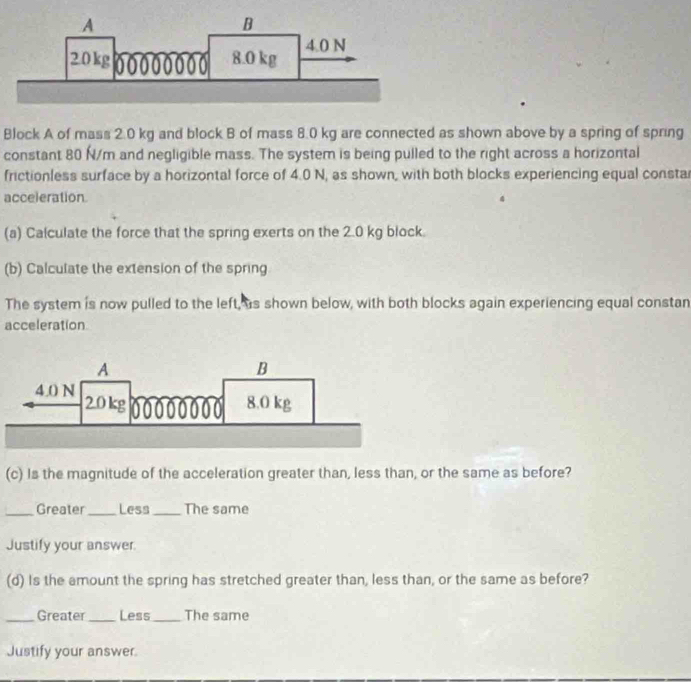 Block A of mass 2.0 kg and block B of mass 8.0 kg are connected as shown above by a spring of spring 
constant 80 N/m and negligible mass. The system is being pulled to the right across a horizontal 
frictionless surface by a horizontal force of 4.0 N, as shown, with both blocks experiencing equal consta 
acceleration. 
(a) Calculate the force that the spring exerts on the 2.0 kg block. 
(b) Calculate the extension of the spring 
The system is now pulled to the left, as shown below, with both blocks again experiencing equal constan 
acceleration 
(c) Is the magnitude of the acceleration greater than, less than, or the same as before? 
_Greater_ Less_ The same 
Justify your answer. 
(d) Is the amount the spring has stretched greater than, less than, or the same as before? 
_Greater_ Less_ The same 
Justify your answer.