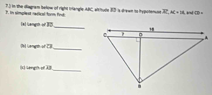 7.) in the diagram below of right triangle ABC, altitude overline BD is drawn to hypotenuse overline AC, AC=16
7. In simplest radical form find: , and CD=
(a) Length of overline BD _ 
(b) Length of overline CB _ 
(c) Length of overline AB _