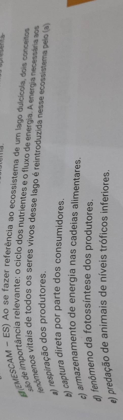 presenta
(EMESCAM - ES) Ao se fazer referência ao ecossistema de um lago dulcícola, dois conceitos
são de importância relevante: o ciclo dos nutrientes e o fluxo de energia. A energia necessária aos
fenômenos vitais de todos os seres vivos desse lago é reintroduzida nesse ecossistema pelo (a)
a) respiração dos produtores.
b) captura direta por parte dos consumidores.
c) armazenamento de energia nas cadeias alimentares.
d) fenômeno da fotossíntese dos produtores.
e) predação de animais de níveis tróficos inferiores.