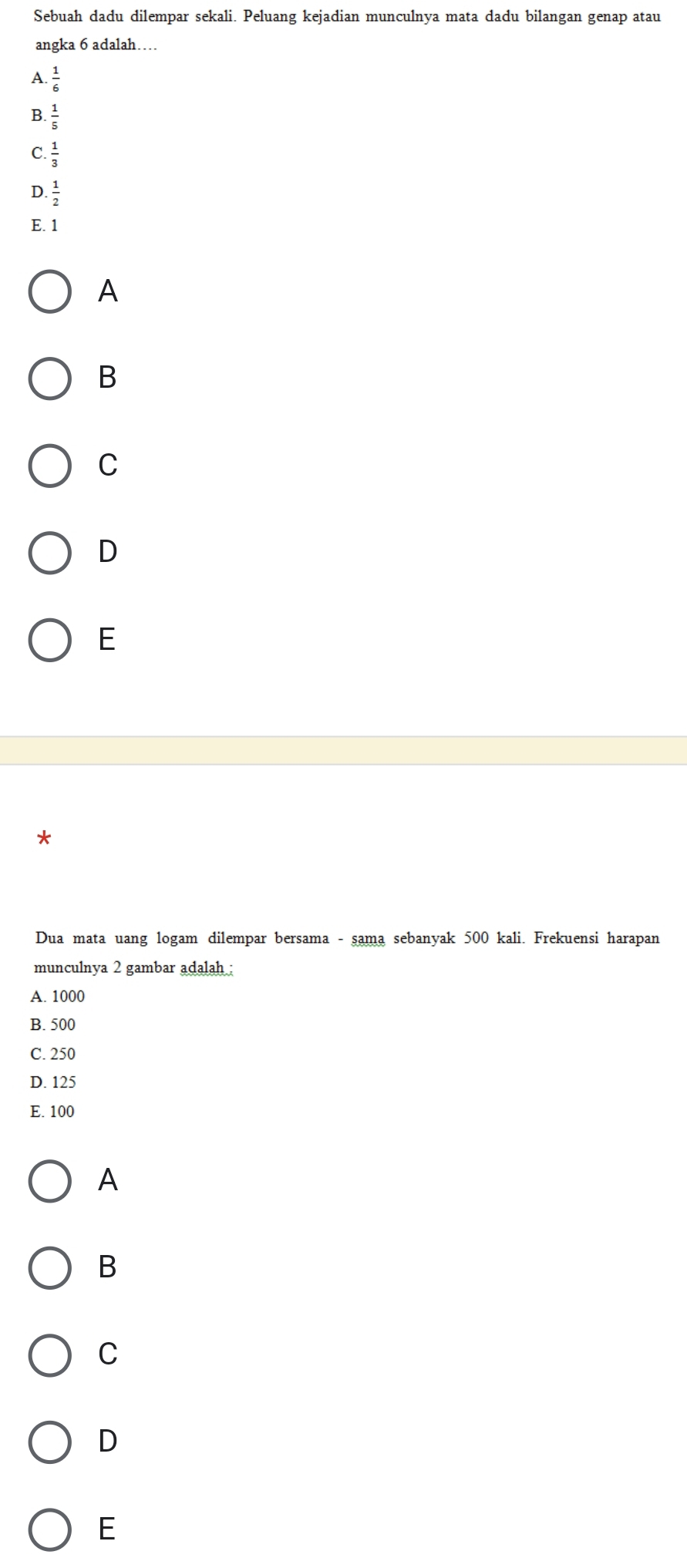 Sebuah dadu dilempar sekali. Peluang kejadian munculnya mata dadu bilangan genap atau
angka 6 adalah…
A  1/6 
B  1/5 
C.  1/3 
D.  1/2 
E. 1
A
B
C
D
E
Dua mata uang logam dilempar bersama - sama sebanyak 500 kali. Frekuensi harapan
munculnya 2 gambar adalah :
A. 1000
B. 500
C. 250
D. 125
E. 100
A
B
C
D
E