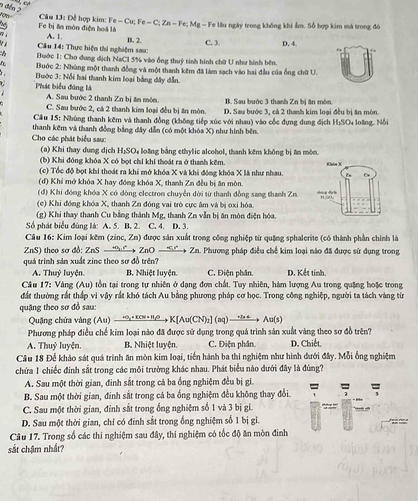 nđến2
rợn  Câu 13: Để hợp kim: I Fe-Cu;Fe-C;Zn-Fe;Mg -F e lâu ngày trong không khi ẩm. Số hợp kim mà trong đó
Fe bị ăn mòn điện hoá là
nì A. 1. B. 2. C. 3. D. 4.
]  Câu 14: Thực hiện thí nghiệm sau:
7n
ch  Buớc 1: Cho dung dịch NaCl 5% vào ống thuỷ tính hình chữ U như hình bên.
Buớc 2: Nhúng một thanh đồng và một thanh kẽm đã làm sạch vào hai đầu của ống chữ U.
Buớc 3: Nối hai thanh kim loại bằng dây dẫn.
Phát biểu đúng là
A. Sau bước 2 thanh Zn bị ăn mòn. B. Sau bước 3 thanh Zn bị ăn mòn.
C. Sau bước 2, cả 2 thanh kim loại đều bị ăn mòn. D. Sau bước 3, cả 2 thanh kim loại đều bị ăn mòn.
Câu 15: Nhúng thanh kẽm và thanh đồng (không tiếp xúc với nhau) vào cốc đựng dung dịch H_2SO_4 loãng. Nối
thanh kẽm và thanh đồng bằng dây dẫn (có một khóa X) như hình bên.
Cho các phát biểu sau:
(a) Khi thay dung dịch H₂SO₄ loãng bằng ethylic alcohol, thanh kẽm không bị ăn mòn.
(b) Khỉ đóng khóa X có bọt chỉ khí thoát ra ở thanh kẽm.
(c) Tốc độ bọt khí thoát ra khi mở khóa X và khi đóng khóa X là như nhau.
(d) Khỉ mở khóa X hay đóng khóa X, thanh Zn đều bị ăn mòn.
(đ) Khi đóng khóa X có dòng electron chuyền dời từ thanh đồng sang thanh Zn. 
(e) Khỉ đóng khóa X, thanh Zn đóng vai trò cực âm và bị oxỉ hóa.
(g) Khi thay thanh Cu bằng thành Mg, thanh Zn vẫn bị ăn mòn điện hóa.
Số phát biểu đúng là: A. 5. B. 2. C. 4. D. 3.
Câu 16: Kim loại kẽm (zinc, Zn) được sản xuất trong công nghiệp từ quặng sphalerite (có thành phần chính là
ZnS) theo sơ đồ: ZnS xrightarrow +O_1^ZnOxrightarrow +C_1^ → Z_1 a. Phương pháp điều chế kim loại nào đã được sử dụng trong
quá trình sản xuất zinc theo sơ đồ trên?
A. Thuỷ luyện. B. Nhiệt luyện. C. Điện phân. D. Kết tinh.
Câu 17: Vàng (Au) tồn tại trong tự nhiên ở dạng đơn chất. Tuy nhiên, hàm lượng Au trong quặng hoặc trong
đất thường rất thấp vì vậy rất khó tách Au bằng phương pháp cơ học. Trong công nghiệp, người ta tách vàng từ
quặng theo sơ đồ sau:
Quặng chứa vàng (Au) xrightarrow +O_2+KCN+H_2OK[Au(CN)_2](aq)xrightarrow +ZndAu(s)
Phương pháp điều chế kim loại nào đã được sử dụng trong quá trình sản xuất vàng theo sơ đồ trên?
A. Thuỷ luyện. B. Nhiệt luyện. C. Điện phân. D. Chiết.
Câu 18 Để khảo sát quá trình ăn mòn kim loại, tiến hành ba thí nghiệm như hình dưới đây. Mỗi ống nghiệm
chứa 1 chiếc đinh sắt trong các môi trường khác nhau. Phát biểu nào dưới đây là đúng?
A. Sau một thời gian, đinh sắt trong cả ba ống nghiệm đều bị gi.
B. Sau một thời gian, đinh sắt trong cả ba ổng nghiệm đều không thay đổi. 2 3
C. Sau một thời gian, đinh sắt trong ống nghiệm số 1 và 3 bị gi.
D. Sau một thời gian, chỉ có đinh sắt trong ống nghiệm số 1 bị gi. *  nat
Câu 17. Trong số các thí nghiệm sau đây, thí nghiệm có tốc độ ăn mòn đinh
sắt chậm nhất?