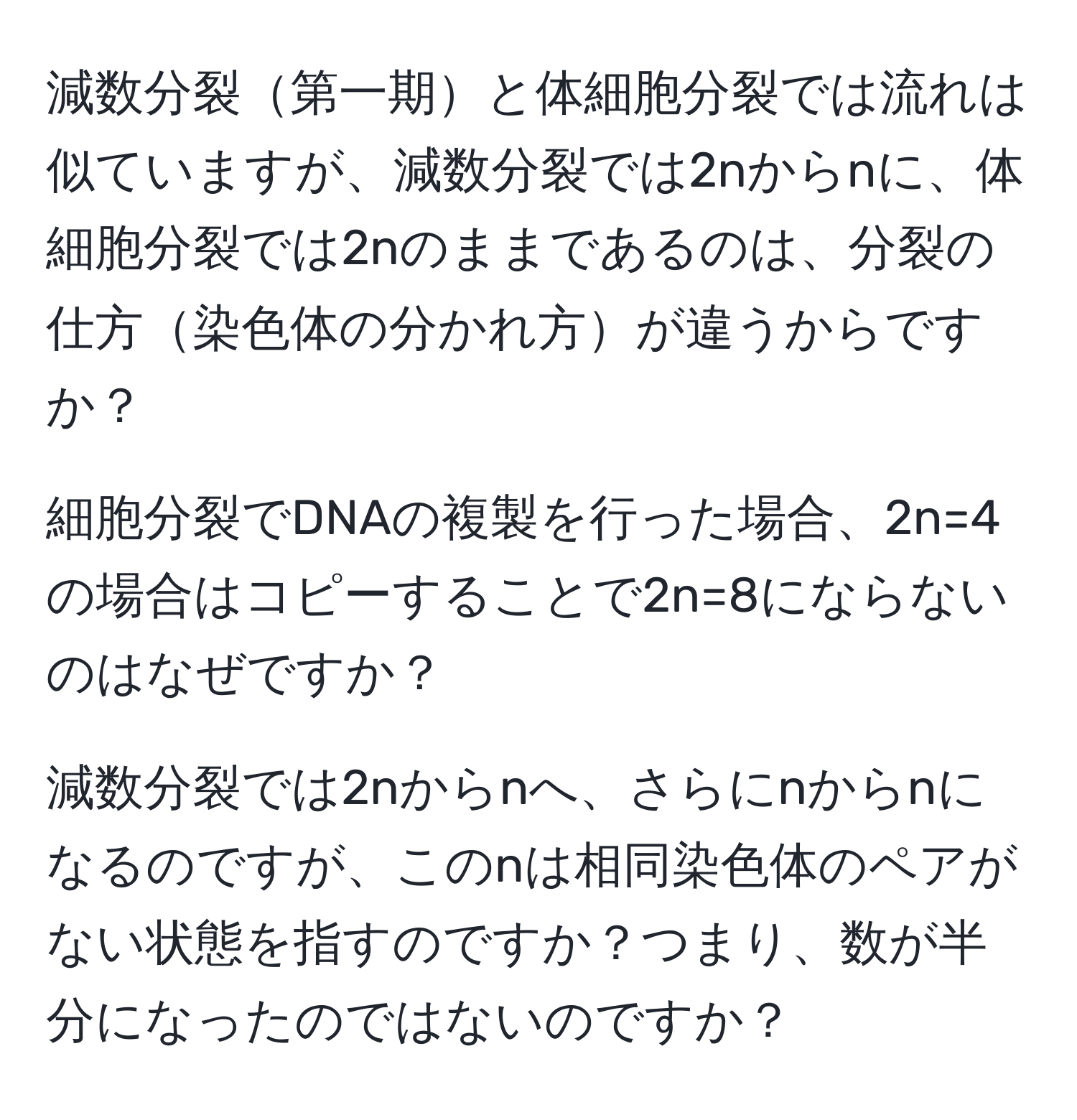 減数分裂第一期と体細胞分裂では流れは似ていますが、減数分裂では2nからnに、体細胞分裂では2nのままであるのは、分裂の仕方染色体の分かれ方が違うからですか？  

細胞分裂でDNAの複製を行った場合、2n=4の場合はコピーすることで2n=8にならないのはなぜですか？  

減数分裂では2nからnへ、さらにnからnになるのですが、このnは相同染色体のペアがない状態を指すのですか？つまり、数が半分になったのではないのですか？