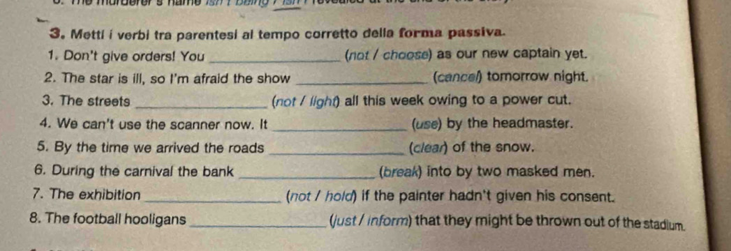 Metti i verbi tra parentesi al tempo corretto della forma passiva. 
1. Don't give orders! You _(not / choose) as our new captain yet. 
2. The star is ill, so I'm afraid the show _(cancel) tomorrow night. 
3. The streets _(not / light) all this week owing to a power cut. 
4. We can't use the scanner now. It _(use) by the headmaster. 
5. By the time we arrived the roads _(clear) of the snow. 
6. During the carnival the bank _(break) into by two masked men. 
7. The exhibition _(not / hold) if the painter hadn't given his consent. 
8. The football hooligans _(just / inform) that they might be thrown out of the stadium.