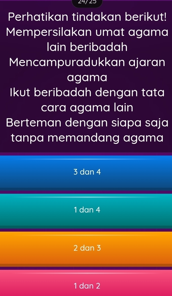 24/25
Perhatikan tindakan berikut!
Mempersilakan umat agama
lIain beribadah
Mencampuradukkan ajaran
agama
Ikut beribadah dengan tata
cara agama lain
Berteman dengan siapa saja
tanpa memandang agama
3 dan 4
1 dan 4
2 dan 3
1 dan 2