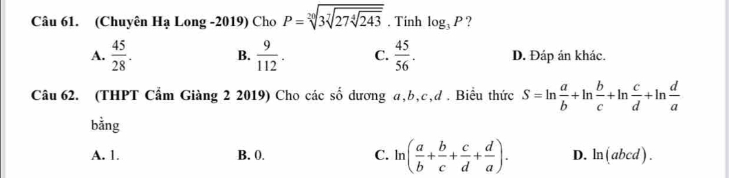 (Chuyên Ha Long -2019) Cho P=sqrt[20](3sqrt [7]27sqrt [4]243). Tính log _3P ?
B.
A.  45/28 .  9/112 . C.  45/56 . D. Đáp án khác.
Câu 62. (THPT Cẩm Giàng 2 2019) Cho các số dương a, b, c,đ . Biểu thức S=ln  a/b +ln  b/c +ln  c/d +ln  d/a 
bằng
A. 1. B. 0. C. ln ( a/b + b/c + c/d + d/a ). D. ln (abcd).