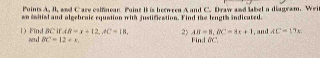 Points A, B, and C are collinear. Point B is between A and C. Draw and label a diagram. Writ 
an initial and algebraic equation with justification. Find the length indicated. 
1) Find BC if AB=x+12, AC=18, 2) AB=8, BC=8x+1 , and AC=17x, 
and BC=12+x. Find BC.