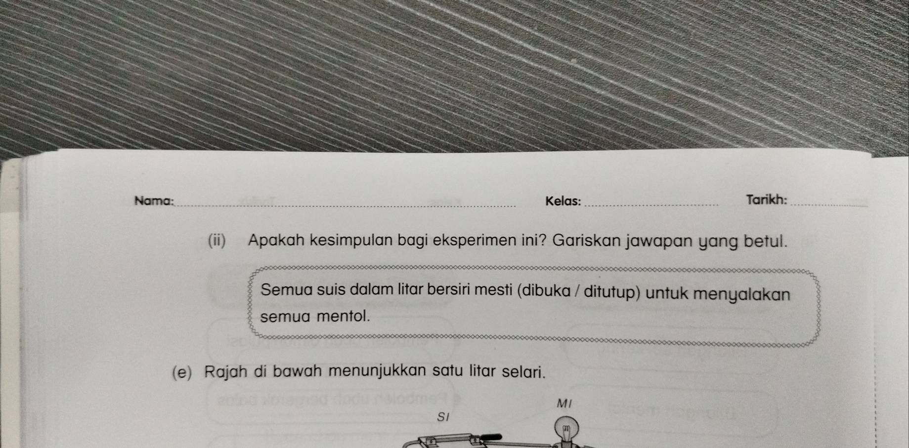 Nama: _Kelas:_ Tarikh:_ 
(ii) Apakah kesimpulan bagi eksperimen ini? Gariskan jawapan yang betul. 
Semua suis dalam litar bersiri mesti (dibuka / ditutup) untuk menyalakan 
semua mentol. 
(e) Rajah di bawah menunjukkan satu litar selari. 
MI 
S1 
m