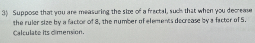 Suppose that you are measuring the size of a fractal, such that when you decrease 
the ruler size by a factor of 8, the number of elements decrease by a factor of 5. 
Calculate its dimension.