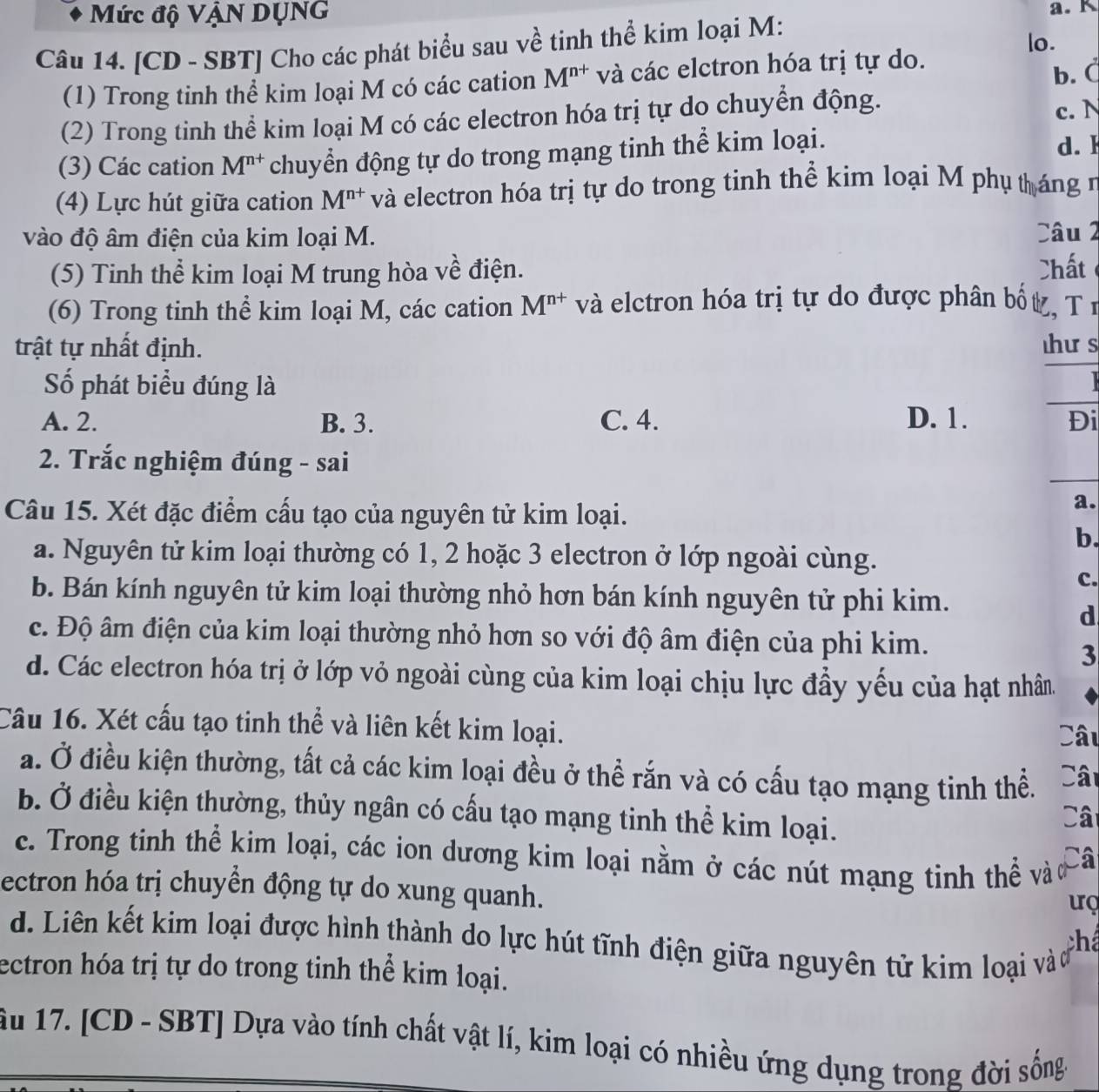 Mức độ VậN DỤNG a. K
Câu 14. [CD - SBT] Cho các phát biểu sau về tinh thể kim loại M:
lo.
(1) Trong tinh thể kim loại M có các cation M^(n+) và các elctron hóa trị tự do.
b. C
(2) Trong tinh thể kim loại M có các electron hóa trị tự do chuyển động.
c. N
(3) Các cation M^(n+) chuyển động tự do trong mạng tinh thể kim loại. d. F
(4) Lực hút giữa cation M^(n+) và electron hóa trị tự do trong tinh thể kim loại M phụ tháng n
vào độ âm điện của kim loại M. Câu 2
(5) Tinh thể kim loại M trung hòa về điện. Chất
(6) Trong tinh thể kim loại M, các cation M^(n+) và elctron hóa trị tự do được phân bố ,TⅠ
trật tự nhất định. hư s
Số phát biểu đúng là
   
_
A. 2. B. 3. C. 4. D. 1. Đi
2. Trắc nghiệm đúng - sai
Câu 15. Xét đặc điểm cấu tạo của nguyên tử kim loại.
a.
b.
a. Nguyên tử kim loại thường có 1, 2 hoặc 3 electron ở lớp ngoài cùng.
c.
b. Bán kính nguyên tử kim loại thường nhỏ hơn bán kính nguyên tử phi kim.
d
c. Độ âm điện của kim loại thường nhỏ hơn so với độ âm điện của phi kim.
3
d. Các electron hóa trị ở lớp vỏ ngoài cùng của kim loại chịu lực đầy yếu của hạt nhân.
Câu 16. Xét cấu tạo tinh thể và liên kết kim loại.
Câu
a. Ở điều kiện thường, tất cả các kim loại đều ở thể rắn và có cấu tạo mạng tinh thể. Cât
b. Ở điều kiện thường, thủy ngân có cấu tạo mạng tinh thể kim loại.
Câ
c. Trong tinh thể kim loại, các ion dương kim loại nằm ở các nút mạng tinh thể và Câ
ectron hóa trị chuyền động tự do xung quanh.
uç
d. Liên kết kim loại được hình thành do lực hút tĩnh điện giữa nguyên tử kim loại và há
ectron hóa trị tự do trong tinh thể kim loại.
ầu 17. [CD - SBT] Dựa vào tính chất vật lí, kim loại có nhiều ứng dụng trong đời sống