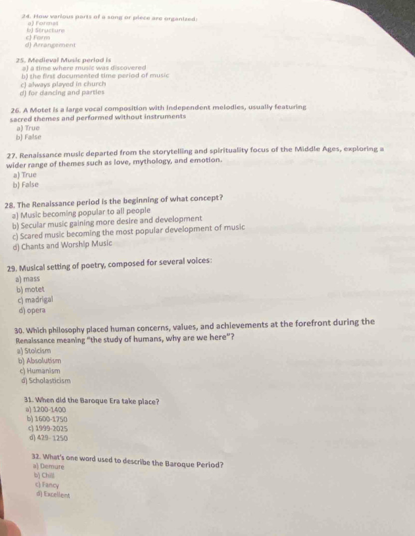 How various parts of a song or piece are organized:
a) Format
b) Structure
c) Farm
d) Arrangement
25. Medieval Music period is
a) a time where music was discovered
b) the first documented time period of music
c) always played in church
d) for dancing and parties
26. A Motet is a large vocal composition with independent melodies, usually featuring
sacred themes and performed without instruments
a) True
b) False
27. Renaissance music departed from the storytelling and spirituality focus of the Middle Ages, exploring a
wider range of themes such as love, mythology, and emotion.
a) True
b) False
28. The Renaissance period is the beginning of what concept?
a) Music becoming popular to all people
b) Secular music gaining more desire and development
c) Scared music becoming the most popular development of music
d) Chants and Worship Music
29. Musical setting of poetry, composed for several voices:
a) mass
b) motet
c) madrigal
d) opera
30. Which philosophy placed human concerns, values, and achievements at the forefront during the
Renaissance meaning “the study of humans, why are we here”?
a) Stoicism
b) Absolutism
c) Humanism
d) Scholasticism
31. When did the Baroque Era take place?
a) 1200-1400
b) 1600-1750
c) 1999-2025
d) 429- 1250
32. What’s one word used to describe the Baroque Period?
a) Demure
b) Chill
c) Fancy
d) Excellent