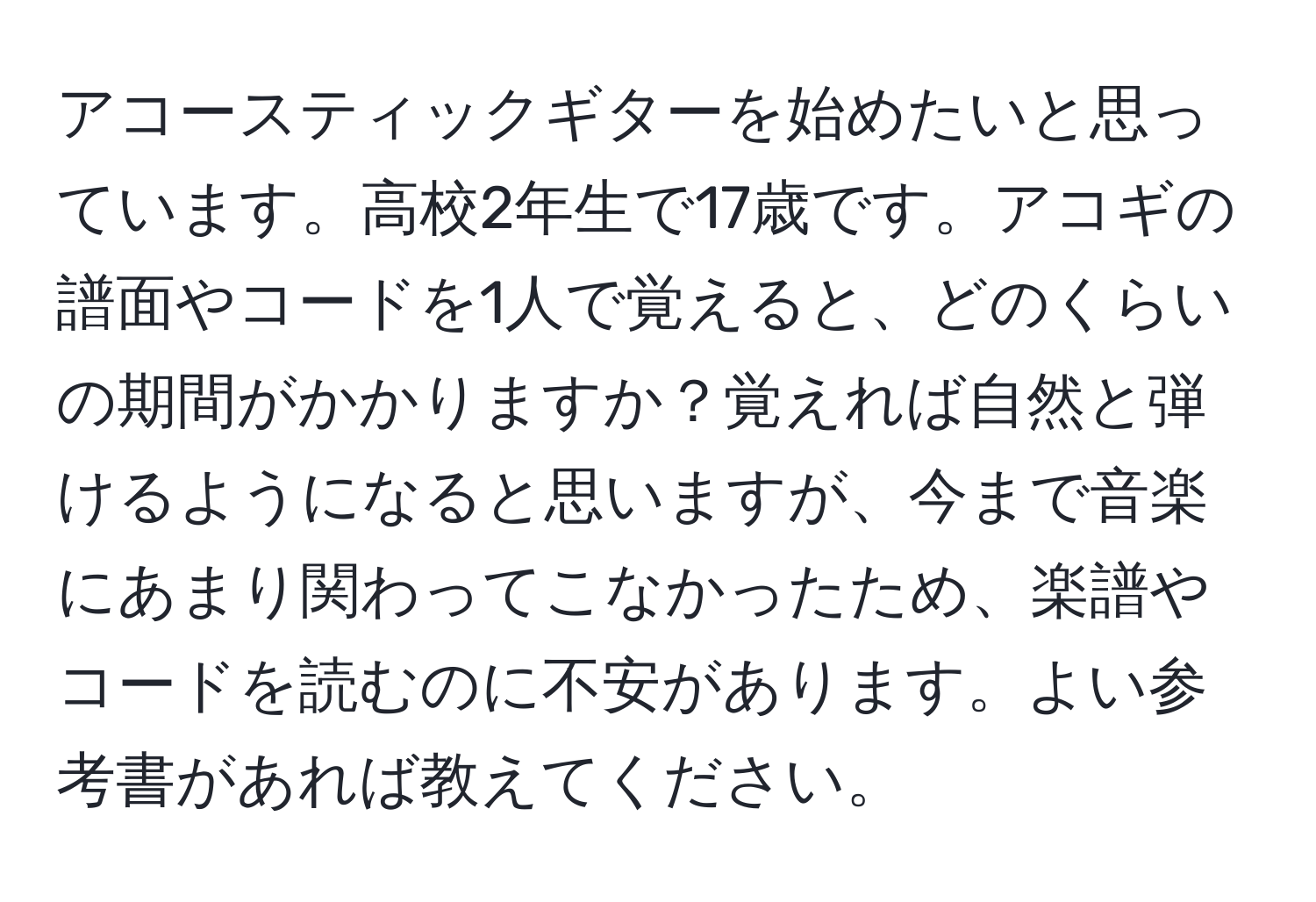 アコースティックギターを始めたいと思っています。高校2年生で17歳です。アコギの譜面やコードを1人で覚えると、どのくらいの期間がかかりますか？覚えれば自然と弾けるようになると思いますが、今まで音楽にあまり関わってこなかったため、楽譜やコードを読むのに不安があります。よい参考書があれば教えてください。