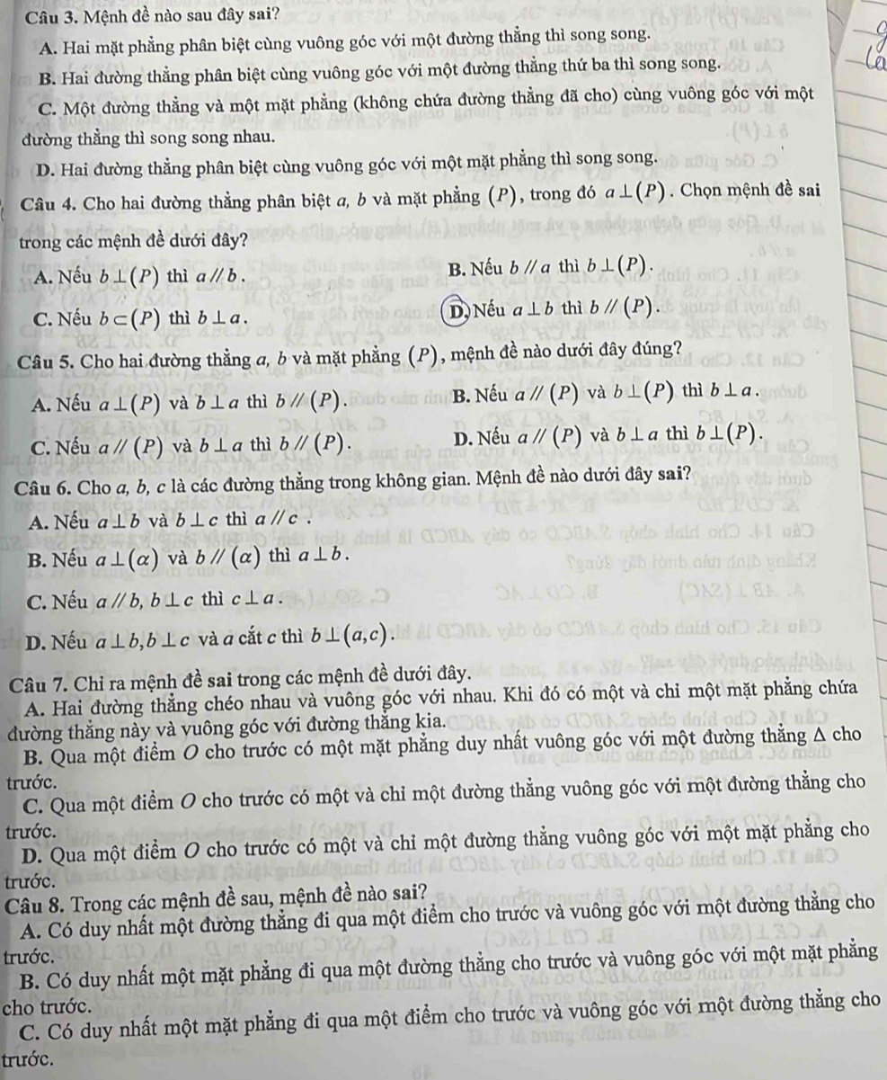 Mệnh đề nào sau đây sai?
A. Hai mặt phẳng phân biệt cùng vuông góc với một đường thẳng thì song song.
B. Hai đường thẳng phân biệt cùng vuông góc với một đường thẳng thứ ba thì song song.
C. Một đường thẳng và một mặt phẳng (không chứa đường thẳng đã cho) cùng vuông góc với một
đường thẳng thì song song nhau.
D. Hai đường thẳng phân biệt cùng vuông góc với một mặt phẳng thì song song.
Câu 4. Cho hai đường thẳng phân biệt a, b và mặt phẳng (P), trong đó a⊥ (P) Chọn mệnh đề sai
trong các mệnh đề dưới đây?
A. Nếu b⊥ (P) thì aparallel b. B. Nếu bparallel a thì b⊥ (P).
C. Nếu b⊂ (P) thì b⊥ a. D, Nếu a⊥ b thì bparallel (P).
Câu 5. Cho hai đường thẳng a, b và mặt phẳng (P), mệnh đề nào dưới đây đúng?
A. Nếu a⊥ (P) và b⊥ a thì bparallel (P). B. Nếu aparallel (P) và b⊥ (P) thì b⊥ a.
C. Nếu aparallel (P) và b⊥ a thì bparallel (P). D. Nếu aparallel (P) và b⊥ a thì b⊥ (P).
Câu 6. Cho a, b, c là các đường thẳng trong không gian. Mệnh đề nào dưới đây sai?
A. Nếu a⊥ b và b⊥ c thì aparallel c.
B. Nếu a⊥ (alpha ) và bparallel (alpha ) thì a⊥ b.
C. Nếu aparallel b,b⊥ c thì c⊥ a.
D. Nếu a⊥ b,b⊥ c và a cắt c thì b⊥ (a,c).
Câu 7. Chỉ ra mệnh đề sai trong các mệnh đề dưới đây.
A. Hai đường thẳng chéo nhau và vuông góc với nhau. Khi đó có một và chỉ một mặt phẳng chứa
đường thắng này và vuông góc với đường thắng kia.
B. Qua một điểm O cho trước có một mặt phẳng duy nhất vuông góc với một đường thẳng A cho
trước.
C. Qua một điểm O cho trước có một và chỉ một đường thẳng vuông góc với một đường thẳng cho
trước.
D. Qua một điểm O cho trước có một và chỉ một đường thẳng vuông góc với một mặt phẳng cho
trước.
Câu 8. Trong các mệnh đề sau, mệnh đề nào sai?
A. Có duy nhất một đường thẳng đi qua một điểm cho trước và vuông góc với một đường thẳng cho
trước.
B. Có duy nhất một mặt phẳng đi qua một đường thẳng cho trước và vuông góc với một mặt phẳng
cho trước.
C. Có duy nhất một mặt phẳng đi qua một điểm cho trước và vuông góc với một đường thẳng cho
trước.