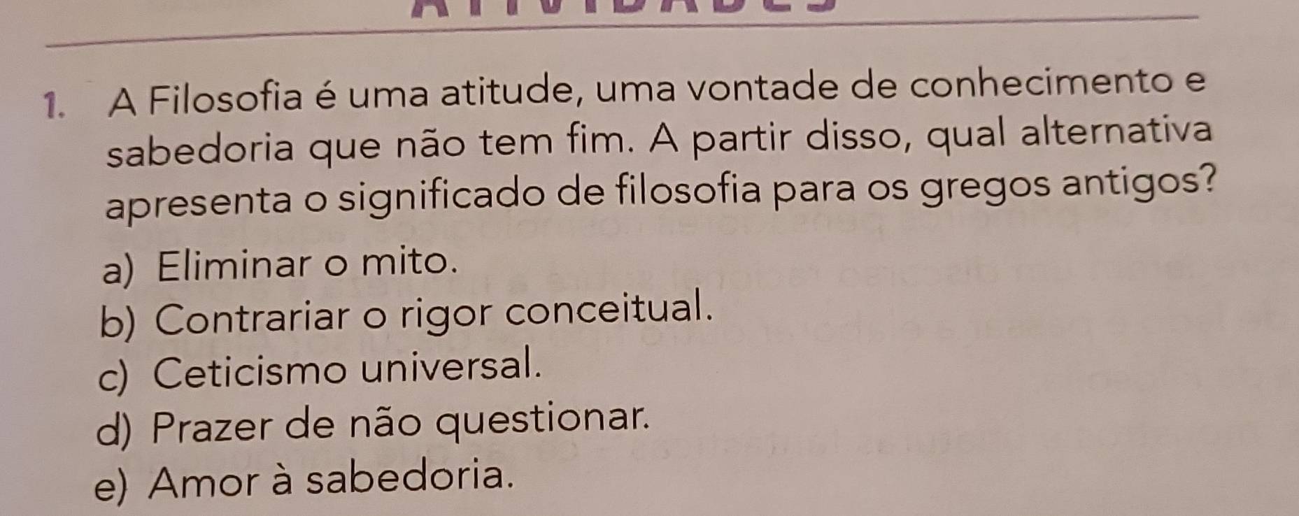 A Filosofia é uma atitude, uma vontade de conhecimento e
sabedoria que não tem fim. A partir disso, qual alternativa
apresenta o significado de filosofia para os gregos antigos?
a) Eliminar o mito.
b) Contrariar o rigor conceitual.
c) Ceticismo universal.
d) Prazer de não questionar.
e) Amor à sabedoria.