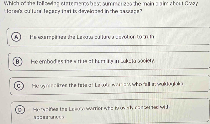 Which of the following statements best summarizes the main claim about Crazy
Horse's cultural legacy that is developed in the passage?
A He exemplifies the Lakota culture's devotion to truth.
B He embodies the virtue of humility in Lakota society.
C He symbolizes the fate of Lakota warriors who fail at waktoglaka.
D He typifies the Lakota warrior who is overly concerned with
appearances.