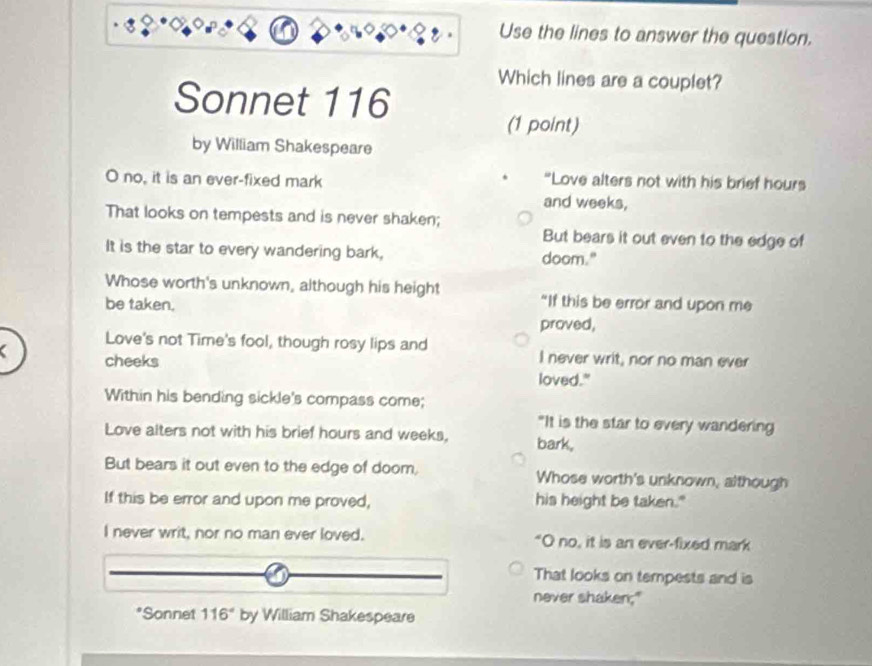 Use the lines to answer the question.
Which lines are a couplet?
Sonnet 116
(1 point)
by William Shakespeare
O no, it is an ever-fixed mark “Love alters not with his brief hours
and weeks,
That looks on tempests and is never shaken;
But bears it out even to the edge of
It is the star to every wandering bark, doom."
Whose worth's unknown, although his height “If this be error and upon me
be taken.
proved,
Love's not Time's fool, though rosy lips and
cheeks I never writ, nor no man ever
loved."
Within his bending sickle's compass come;
"It is the star to every wandering
Love alters not with his brief hours and weeks, bark,
But bears it out even to the edge of doom, Whose worth's unknown, although
If this be error and upon me proved, his height be taken."
I never writ, nor no man ever loved. "O no, it is an ever-fixed mark
That looks on tempests and is
never shaken;"
*Sonnet 116° by William Shakespeare