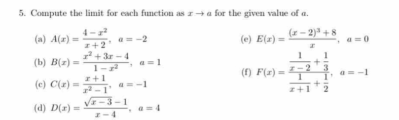 Compute the limit for each function as x → α for the given value of a. 
(a) A(x)= (4-x^2)/x+2 , a=-2 (e) E(x)=frac (x-2)^3+8x, a=0
(b) B(x)= (x^2+3x-4)/1-x^2 , a=1
(f) F(x)=frac  1/x-2 + 1/3  1/x+1 + 1/2 , a=-1
(c) C(x)= (x+1)/x^2-1 , a=-1
(d) D(x)= (sqrt(x-3)-1)/x-4 , a=4