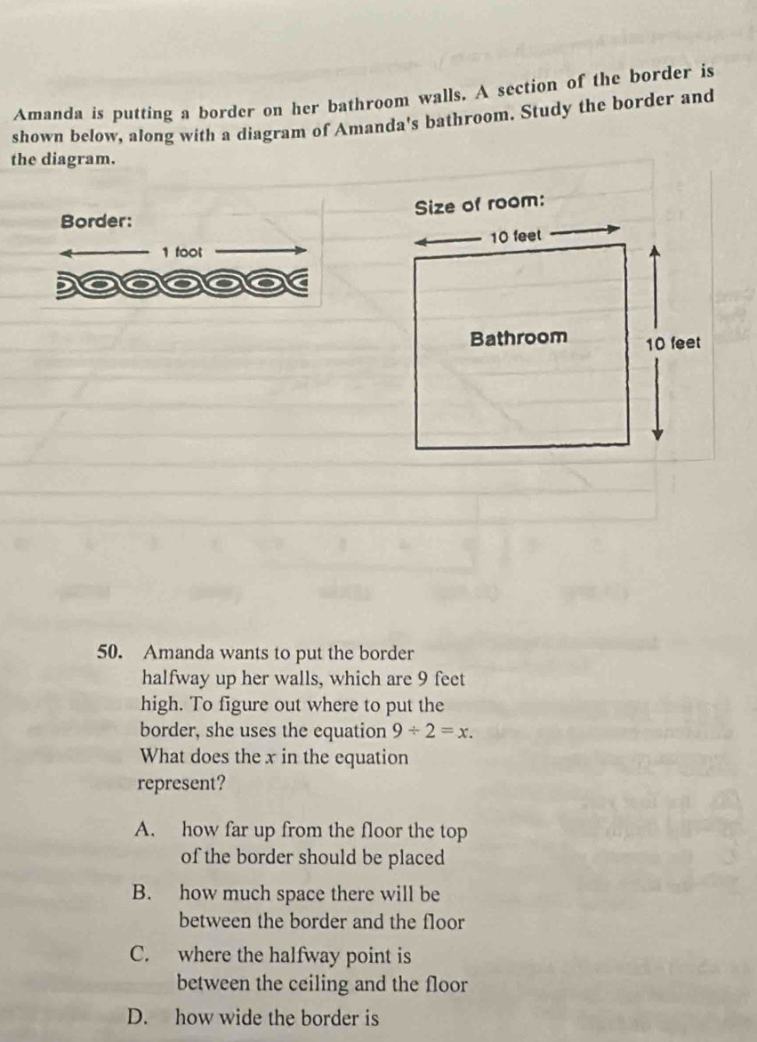 Amanda is putting a border on her bathroom walls. A section of the border is
shown below, along with a diagram of Amanda's bathroom. Study the border and
the diagram.
Border:
1 toot
50. Amanda wants to put the border
halfway up her walls, which are 9 feet
high. To figure out where to put the
border, she uses the equation 9/ 2=x. 
What does the x in the equation
represent?
A. how far up from the floor the top
of the border should be placed
B. how much space there will be
between the border and the floor
C. where the halfway point is
between the ceiling and the floor
D. how wide the border is