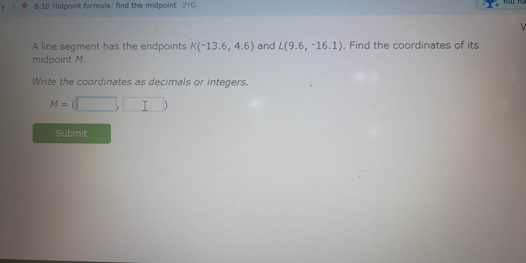 Midpoint formula: find the midpoint 2YG 
A line segment has the endpoints K(-13.6,4.6) and L(9.6,-16.1). Find the coordinates of its 
midpoint M. 
Write the coordinates as decimals or integers.
M=(□ ,□ )
Submit