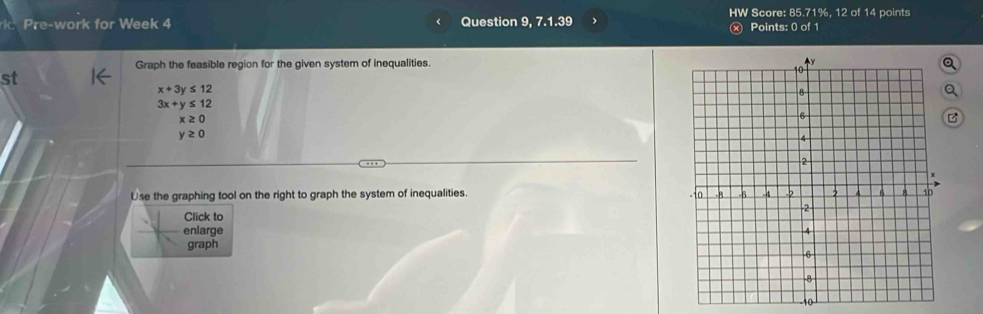 HW Score: 85.71%, 12 of 14 points 
k Pre-work for Week 4 Question 9, 7.1.39 j Points: 0 of 1 
Graph the feasible region for the given system of inequalities. 
st
x+3y≤ 12
Q
3x+y≤ 12
x≥ 0
C
y≥ 0
Use the graphing tool on the right to graph the system of inequalities. 
Click to 
enlarge 
graph
10