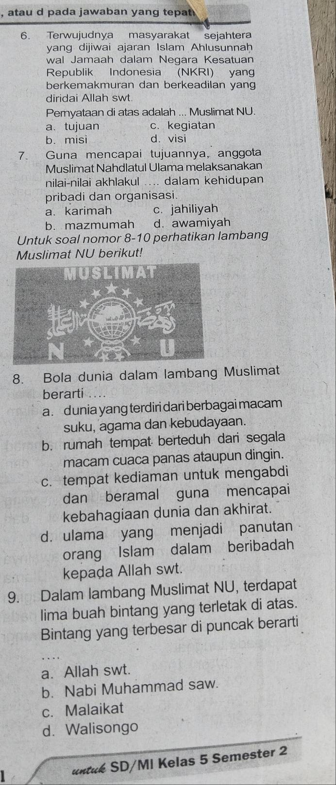 atau d pada jawaban yang tepat
6. Terwujudnya masyarakat sejahtera
yang dijiwai ajaran Islam Ahlusunnah
wal Jamaah dalam Negara Kesatuan
Republik Indonesia (NKRI) yang
berkemakmuran dan berkeadilan yang
diridai Allah swt.
Peryataan di atas adalah ... Muslimat NU.
a. tujuan c. kegiatan
b. misi d. visi
7. Guna mencapai tujuannya, anggota
Muslimat Nahdlatul Ulama melaksanakan
nilai-nilai akhlakul .... dalam kehidupan
pribadi dan organisasi
a.karimah c. jahiliyah
b. mazmumah d. awamiyah
Untuk soal nomor 8-10 perhatikan lambang
Muslimat NU berikut!
8. Bola dunia dalam lambang Muslimat
berarti
a . dunia yang terdiri dari berbagai macam
suku, agama dan kebudayaan.
b. rumah tempat berteduh dari segala
macam cuaca panas ataupun dingin.
c. tempat kediaman untuk mengabdi
dan beramal guna mencapai
kebahagiaan dunia dan akhirat.
d. ulama yang menjadi panutan
orang Islam dalam beribadah
kepada Allah swt.
9. Dalam lambang Muslimat NU, terdapat
lima buah bintang yang terletak di atas.
Bintang yang terbesar di puncak berarti
a. Allah swt.
b. Nabi Muhammad saw.
c. Malaikat
d. Walisongo
untuk SD/MI Kelas 5 Semester 2