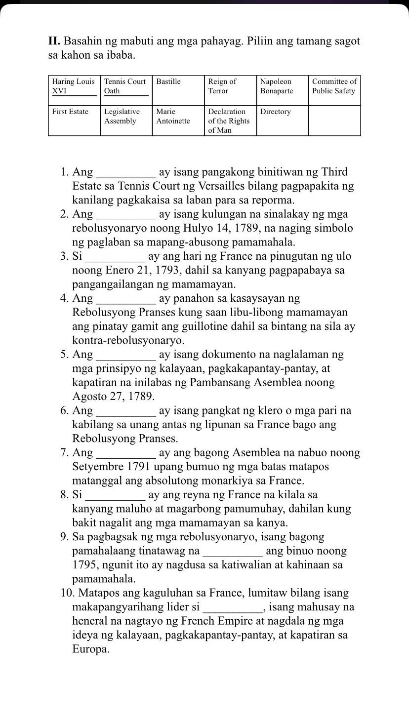 Basahin ng mabuti ang mga pahayag. Piliin ang tamang sagot
sa kahon sa ibaba.
1. Ang _ay isang pangakong binitiwan ng Third
Estate sa Tennis Court ng Versailles bilang pagpapakita ng
kanilang pagkakaisa sa laban para sa reporma.
2. Ang_ ay isang kulungan na sinalakay ng mga
rebolusyonaryo noong Hulyo 14, 1789, na naging simbolo
ng paglaban sa mapang-abusong pamamahala.
3. Si _ay ang hari ng France na pinugutan ng ulo
noong Enero 21, 1793, dahil sa kanyang pagpapabaya sa
pangangailangan ng mamamayan.
4. Ang_ ay panahon sa kasaysayan ng
Rebolusyong Pranses kung saan libu-libong mamamayan
ang pinatay gamit ang guillotine dahil sa bintang na sila ay
kontra-rebolusyonaryo.
5. Ang_ ay isang dokumento na naglalaman ng
mga prinsipyo ng kalayaan, pagkakapantay-pantay, at
kapatiran na inilabas ng Pambansang Asemblea noong
Agosto 27, 1789.
6. Ang _ay isang pangkat ng klero o mga pari na
kabilang sa unang antas ng lipunan sa France bago ang
Rebolusyong Pranses.
7. Ang _ay ang bagong Asemblea na nabuo noong
Setyembre 1791 upang bumuo ng mga batas matapos
matanggal ang absolutong monarkiya sa France.
8. Si_ ay ang reyna ng France na kilala sa
kanyang maluho at magarbong pamumuhay, dahilan kung
bakit nagalit ang mga mamamayan sa kanya.
9. Sa pagbagsak ng mga rebolusyonaryo, isang bagong
pamahalaang tinatawag na _ang binuo noong
1795, ngunit ito ay nagdusa sa katiwalian at kahinaan sa
pamamahala.
10. Matapos ang kaguluhan sa France, lumitaw bilang isang
makapangyarihang lider si _, isang mahusay na
heneral na nagtayo ng French Empire at nagdala ng mga
ideya ng kalayaan, pagkakapantay-pantay, at kapatiran sa
Europa.