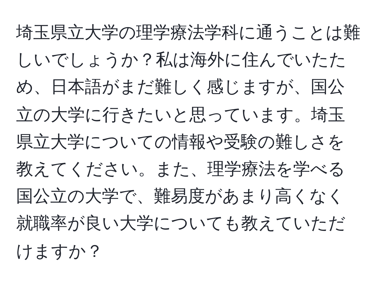 埼玉県立大学の理学療法学科に通うことは難しいでしょうか？私は海外に住んでいたため、日本語がまだ難しく感じますが、国公立の大学に行きたいと思っています。埼玉県立大学についての情報や受験の難しさを教えてください。また、理学療法を学べる国公立の大学で、難易度があまり高くなく就職率が良い大学についても教えていただけますか？