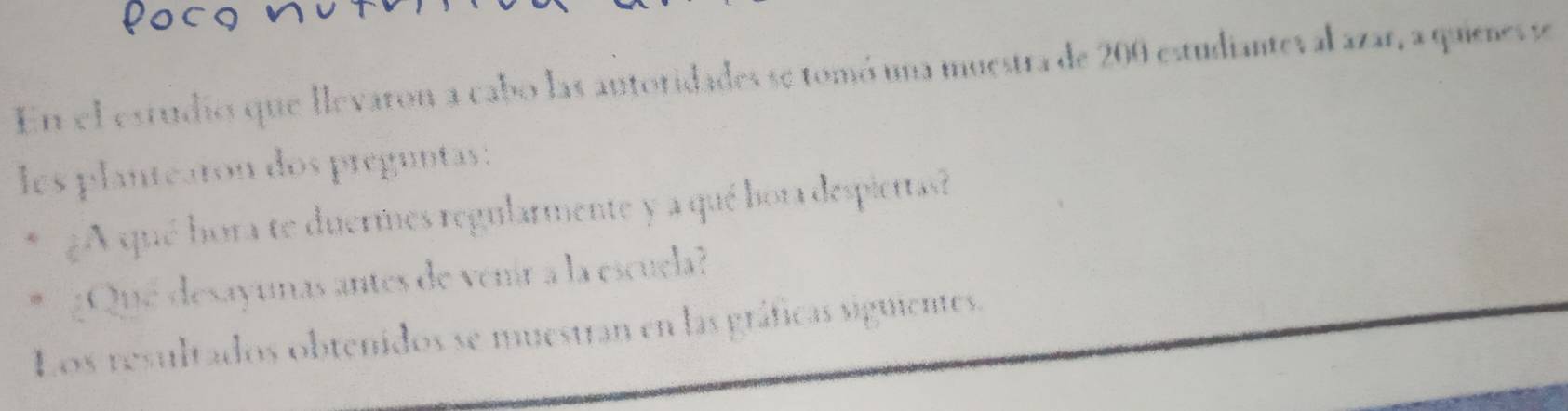 En el estudios que llevaron a cabo las antoridades se tomó una muestra de 200 estudianteval azar, a quienes se 
les plantearon dos preguntas : 
¿A qué hora te duermes regularmente y a qué bora despiertas? 
¿Que desayunas antes de venír a la escuela? 
Los resultados obtenidos se muestran en las gráficas siguientes.