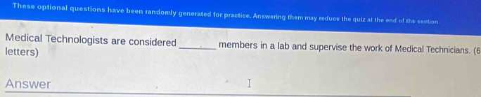 These optional questions have been randomly generated for practice. Answering them may reduce the quiz at the end of the section. 
Medical Technologists are considered _members in a lab and supervise the work of Medical Technicians. (6 
letters) 
Answer