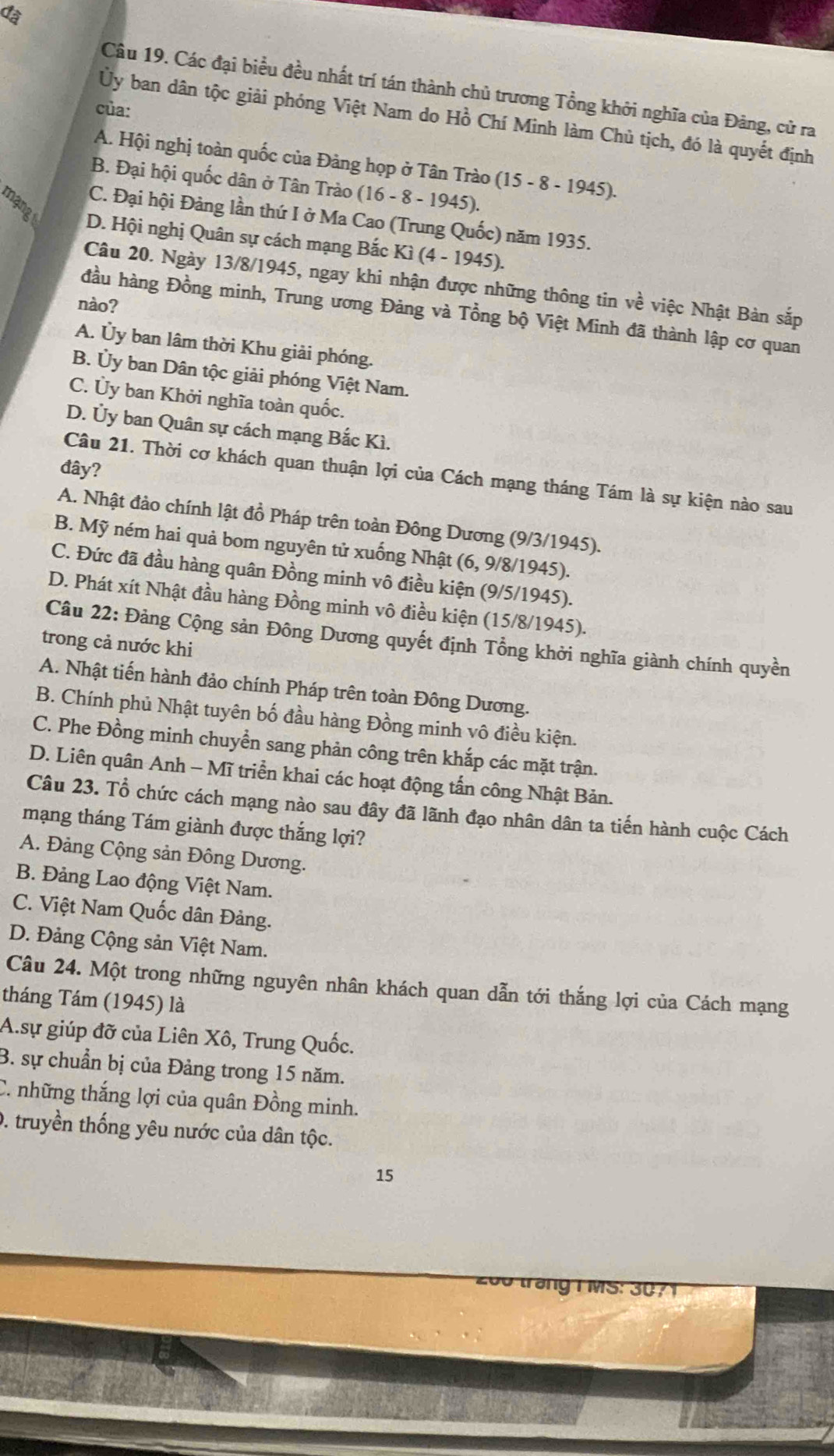 đã
Câu 19. Các đại biểu đều nhất trí tán thành chủ trương Tổng khởi nghĩa của Đảng, cử ra
của:
Ủy ban dân tộc giải phóng Việt Nam do Hồ Chí Minh làm Chủ tịch, đó là quyết định
A. Hội nghị toàn quốc của Đảng họp ở Tân Trào (15-8-1945).
B. Đại hội quốc dân ở Tân Trào (16 - 8 - 1945).
C. Đại hội Đảng lần thứ I ở Ma Cao (Trung Quốc) năm 1935.
D. Hội nghị Quân sự cách mạng Bắc Ki(4-1945).
Câu 20. Ngày 13/8/1945, ngay khi nhận được những thông tin về việc Nhật Bàn sắp
nào?
đầu hàng Đồng minh, Trung ương Đảng và Tổng bộ Việt Minh đã thành lập cơ quan
A. Ủy ban lâm thời Khu giải phóng.
B. Ủy ban Dân tộc giải phóng Việt Nam.
C. Ủy ban Khởi nghĩa toàn quốc.
D. Ủy ban Quân sự cách mạng Bắc Kì.
đây?
Câu 21. Thời cơ khách quan thuận lợi của Cách mạng tháng Tám là sự kiện nào sau
A. Nhật đảo chính lật đồ Pháp trên toàn Đông Dương (9/3/1945).
B. Mỹ ném hai quả bom nguyên tử xuống Nhật (6, 9/8/1945).
C. Đức đã đầu hàng quân Đồng minh vô điều kiện (9/5/1945).
D. Phát xít Nhật đầu hàng Đồng minh vô điều kiện (15/8/1945).
Câu 22: Đảng Cộng sản Đông Dương quyết định Tổng khởi nghĩa giành chính quyền
trong cả nước khi
A. Nhật tiến hành đảo chính Pháp trên toàn Đông Dương.
B. Chính phủ Nhật tuyên bố đầu hàng Đồng minh vô điều kiện.
C. Phe Đồng minh chuyển sang phản công trên khắp các mặt trận.
D. Liên quân Anh - Mĩ triển khai các hoạt động tấn công Nhật Bản.
Câu 23. Tổ chức cách mạng nào sau đây đã lãnh đạo nhân dân ta tiến hành cuộc Cách
mạng tháng Tám giành được thắng lợi?
A. Đảng Cộng sản Đông Dương.
B. Đảng Lao động Việt Nam.
C. Việt Nam Quốc dân Đảng.
D. Đảng Cộng sản Việt Nam.
Câu 24. Một trong những nguyên nhân khách quan dẫn tới thắng lợi của Cách mạng
tháng Tám (1945) là
A.sự giúp đỡ của Liên Xô, Trung Quốc.
B. sự chuẩn bị của Đảng trong 15 năm.
C. những thắng lợi của quân Đồng minh.
0. truyền thống yêu nước của dân tộc.
15
200 trang T M S : 0