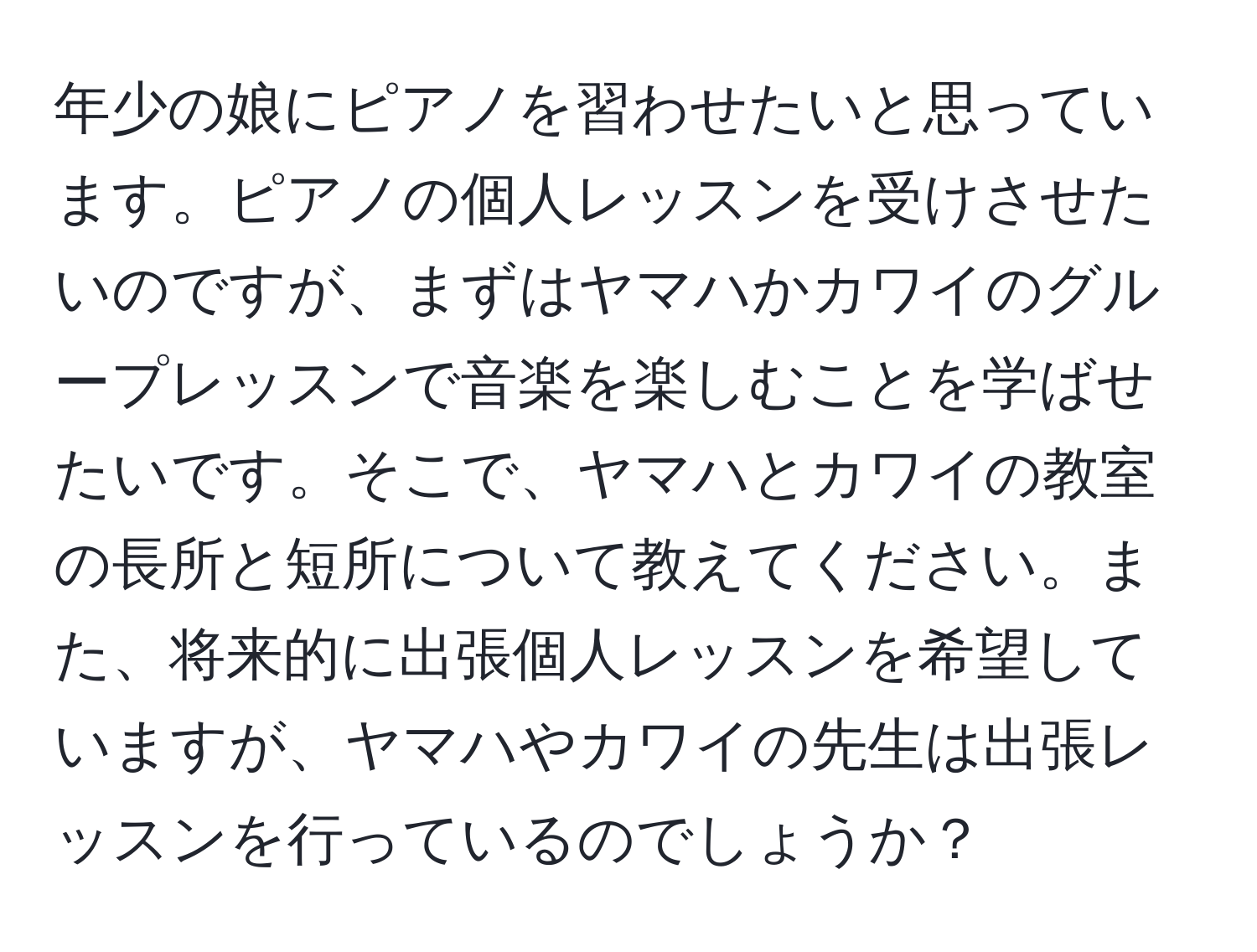 年少の娘にピアノを習わせたいと思っています。ピアノの個人レッスンを受けさせたいのですが、まずはヤマハかカワイのグループレッスンで音楽を楽しむことを学ばせたいです。そこで、ヤマハとカワイの教室の長所と短所について教えてください。また、将来的に出張個人レッスンを希望していますが、ヤマハやカワイの先生は出張レッスンを行っているのでしょうか？